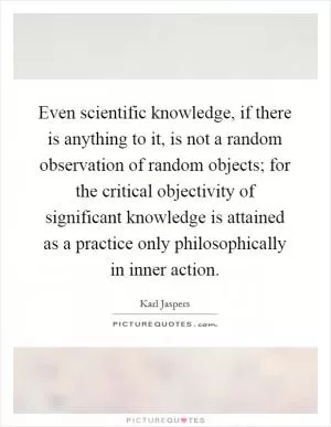 Even scientific knowledge, if there is anything to it, is not a random observation of random objects; for the critical objectivity of significant knowledge is attained as a practice only philosophically in inner action Picture Quote #1