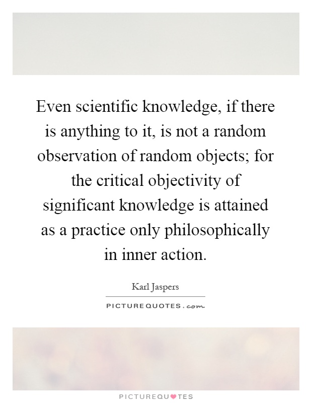 Even scientific knowledge, if there is anything to it, is not a random observation of random objects; for the critical objectivity of significant knowledge is attained as a practice only philosophically in inner action Picture Quote #1