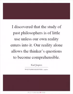 I discovered that the study of past philosophers is of little use unless our own reality enters into it. Our reality alone allows the thinker’s questions to become comprehensible Picture Quote #1