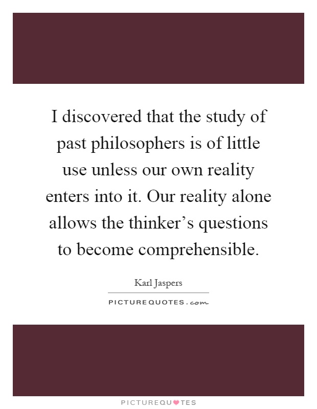 I discovered that the study of past philosophers is of little use unless our own reality enters into it. Our reality alone allows the thinker's questions to become comprehensible Picture Quote #1