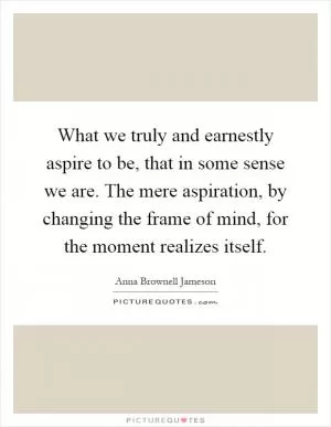 What we truly and earnestly aspire to be, that in some sense we are. The mere aspiration, by changing the frame of mind, for the moment realizes itself Picture Quote #1