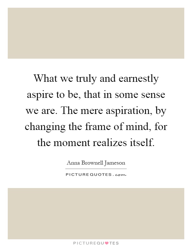 What we truly and earnestly aspire to be, that in some sense we are. The mere aspiration, by changing the frame of mind, for the moment realizes itself Picture Quote #1