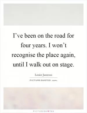 I’ve been on the road for four years. I won’t recognise the place again, until I walk out on stage Picture Quote #1