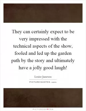They can certainly expect to be very impressed with the technical aspects of the show, fooled and led up the garden path by the story and ultimately have a jolly good laugh! Picture Quote #1