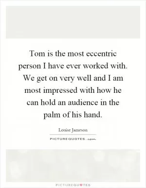 Tom is the most eccentric person I have ever worked with. We get on very well and I am most impressed with how he can hold an audience in the palm of his hand Picture Quote #1