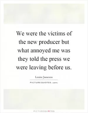 We were the victims of the new producer but what annoyed me was they told the press we were leaving before us Picture Quote #1