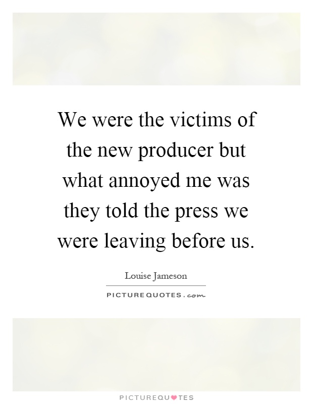 We were the victims of the new producer but what annoyed me was they told the press we were leaving before us Picture Quote #1