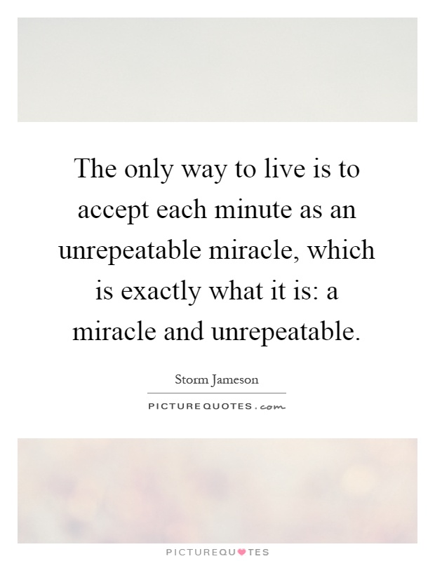 The only way to live is to accept each minute as an unrepeatable miracle, which is exactly what it is: a miracle and unrepeatable Picture Quote #1