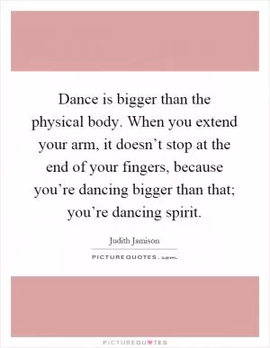 Dance is bigger than the physical body. When you extend your arm, it doesn’t stop at the end of your fingers, because you’re dancing bigger than that; you’re dancing spirit Picture Quote #1