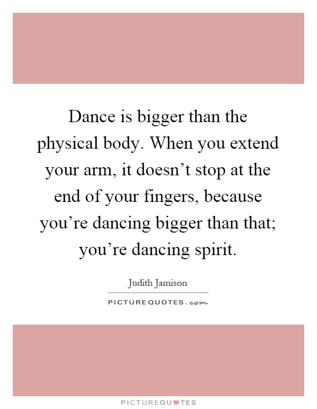 Dance is bigger than the physical body. When you extend your arm, it doesn't stop at the end of your fingers, because you're dancing bigger than that; you're dancing spirit Picture Quote #1