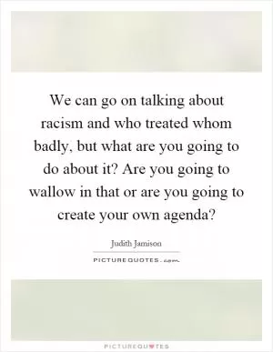 We can go on talking about racism and who treated whom badly, but what are you going to do about it? Are you going to wallow in that or are you going to create your own agenda? Picture Quote #1