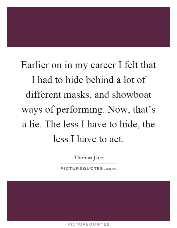 Earlier on in my career I felt that I had to hide behind a lot of different masks, and showboat ways of performing. Now, that's a lie. The less I have to hide, the less I have to act Picture Quote #1
