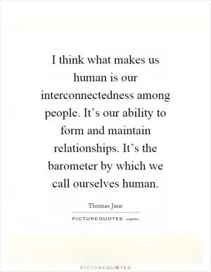 I think what makes us human is our interconnectedness among people. It’s our ability to form and maintain relationships. It’s the barometer by which we call ourselves human Picture Quote #1