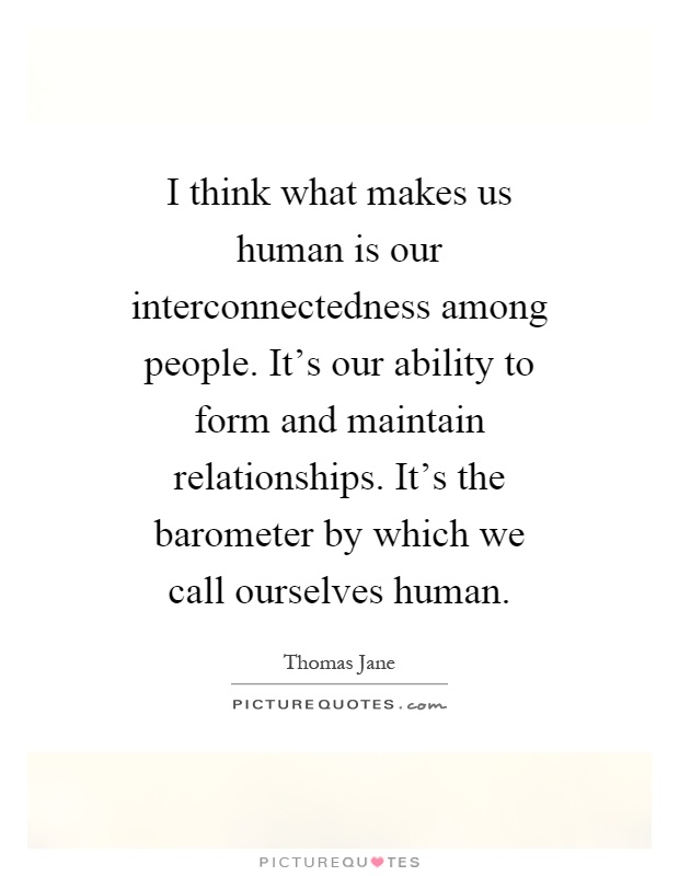 I think what makes us human is our interconnectedness among people. It's our ability to form and maintain relationships. It's the barometer by which we call ourselves human Picture Quote #1