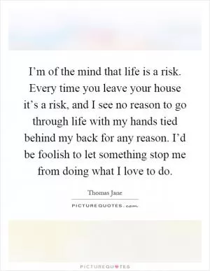 I’m of the mind that life is a risk. Every time you leave your house it’s a risk, and I see no reason to go through life with my hands tied behind my back for any reason. I’d be foolish to let something stop me from doing what I love to do Picture Quote #1