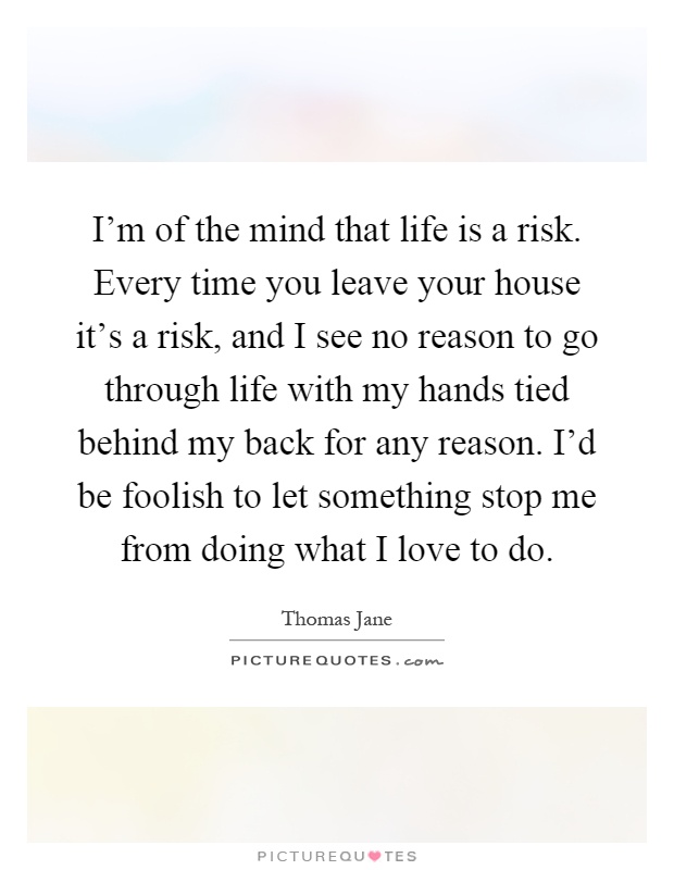 I'm of the mind that life is a risk. Every time you leave your house it's a risk, and I see no reason to go through life with my hands tied behind my back for any reason. I'd be foolish to let something stop me from doing what I love to do Picture Quote #1