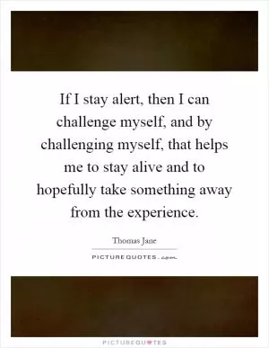 If I stay alert, then I can challenge myself, and by challenging myself, that helps me to stay alive and to hopefully take something away from the experience Picture Quote #1