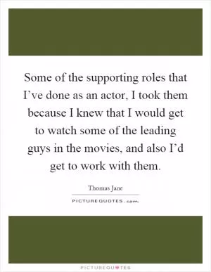 Some of the supporting roles that I’ve done as an actor, I took them because I knew that I would get to watch some of the leading guys in the movies, and also I’d get to work with them Picture Quote #1