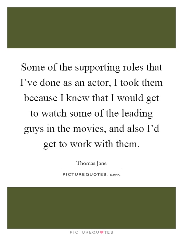 Some of the supporting roles that I've done as an actor, I took them because I knew that I would get to watch some of the leading guys in the movies, and also I'd get to work with them Picture Quote #1