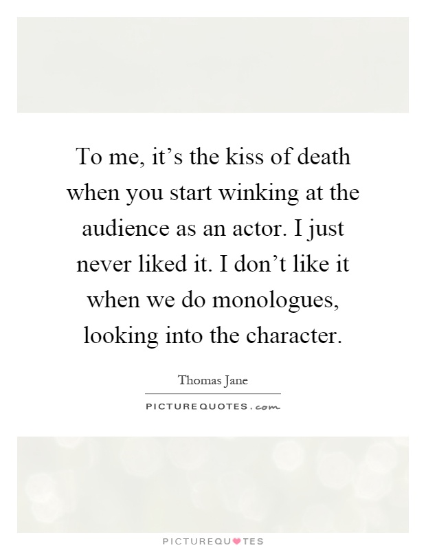 To me, it's the kiss of death when you start winking at the audience as an actor. I just never liked it. I don't like it when we do monologues, looking into the character Picture Quote #1