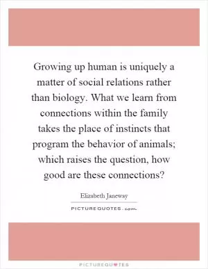 Growing up human is uniquely a matter of social relations rather than biology. What we learn from connections within the family takes the place of instincts that program the behavior of animals; which raises the question, how good are these connections? Picture Quote #1