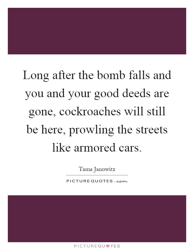 Long after the bomb falls and you and your good deeds are gone, cockroaches will still be here, prowling the streets like armored cars Picture Quote #1
