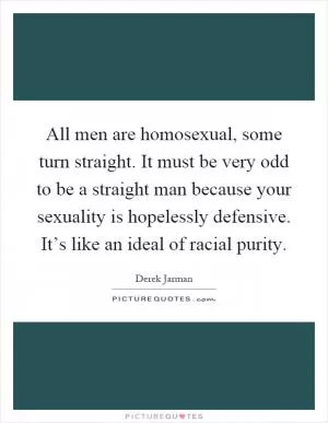 All men are homosexual, some turn straight. It must be very odd to be a straight man because your sexuality is hopelessly defensive. It’s like an ideal of racial purity Picture Quote #1