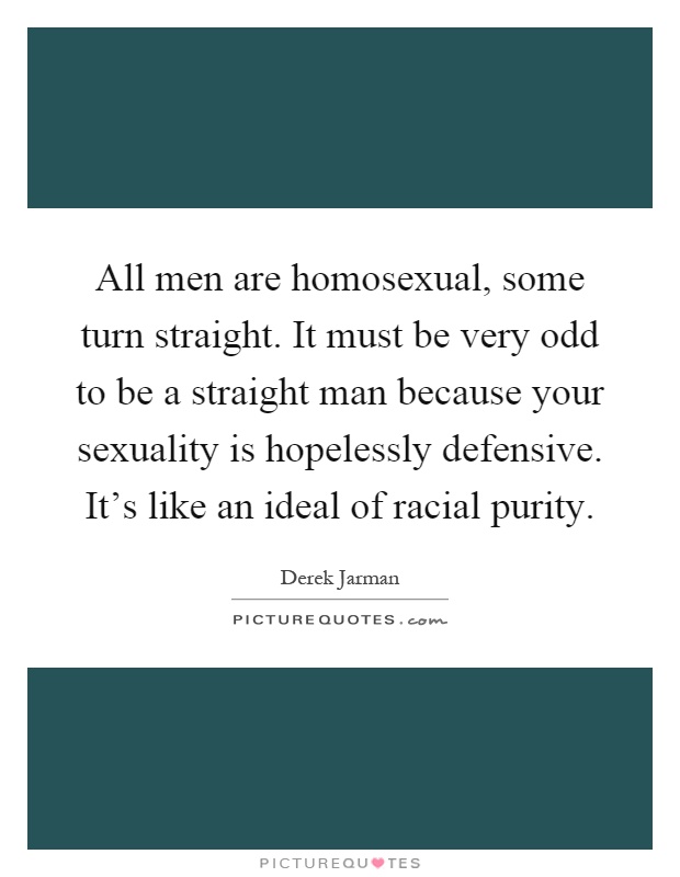 All men are homosexual, some turn straight. It must be very odd to be a straight man because your sexuality is hopelessly defensive. It's like an ideal of racial purity Picture Quote #1
