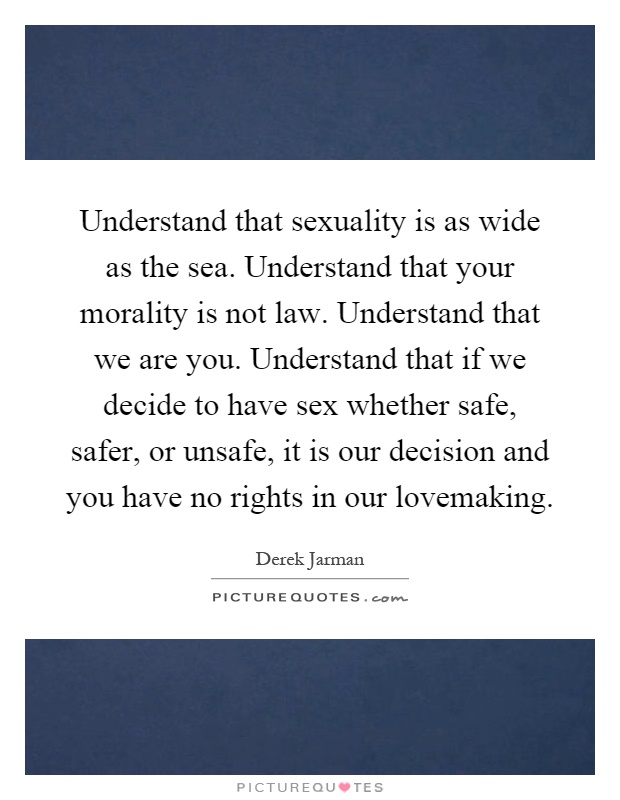 Understand that sexuality is as wide as the sea. Understand that your morality is not law. Understand that we are you. Understand that if we decide to have sex whether safe, safer, or unsafe, it is our decision and you have no rights in our lovemaking Picture Quote #1