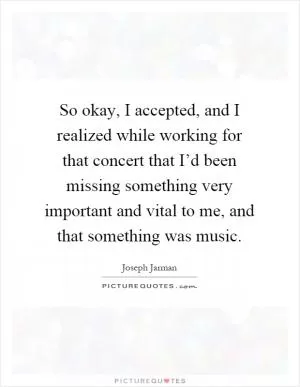 So okay, I accepted, and I realized while working for that concert that I’d been missing something very important and vital to me, and that something was music Picture Quote #1
