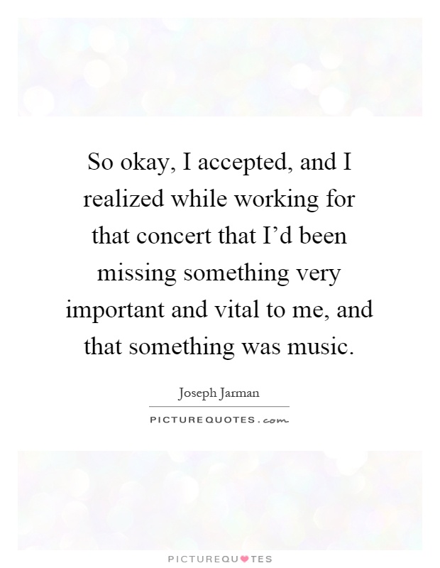 So okay, I accepted, and I realized while working for that concert that I'd been missing something very important and vital to me, and that something was music Picture Quote #1