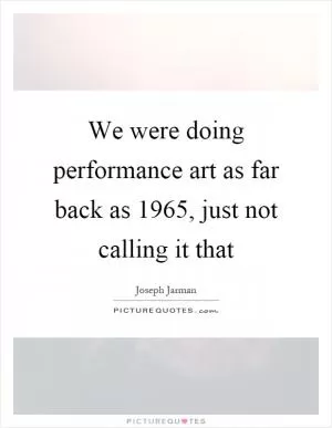 We were doing performance art as far back as 1965, just not calling it that Picture Quote #1