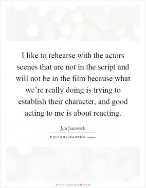 I like to rehearse with the actors scenes that are not in the script and will not be in the film because what we’re really doing is trying to establish their character, and good acting to me is about reacting Picture Quote #1