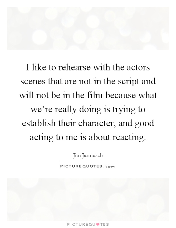 I like to rehearse with the actors scenes that are not in the script and will not be in the film because what we're really doing is trying to establish their character, and good acting to me is about reacting Picture Quote #1
