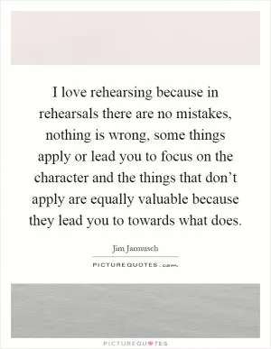 I love rehearsing because in rehearsals there are no mistakes, nothing is wrong, some things apply or lead you to focus on the character and the things that don’t apply are equally valuable because they lead you to towards what does Picture Quote #1