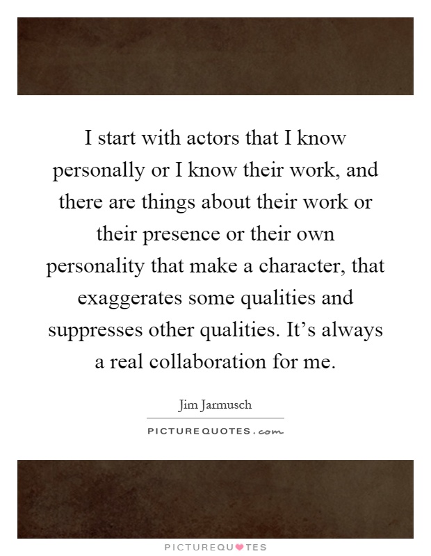 I start with actors that I know personally or I know their work, and there are things about their work or their presence or their own personality that make a character, that exaggerates some qualities and suppresses other qualities. It's always a real collaboration for me Picture Quote #1