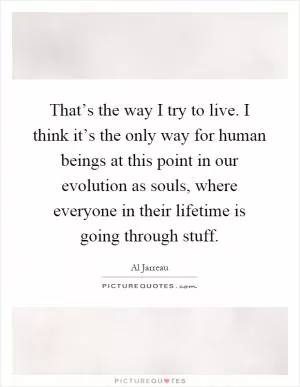 That’s the way I try to live. I think it’s the only way for human beings at this point in our evolution as souls, where everyone in their lifetime is going through stuff Picture Quote #1