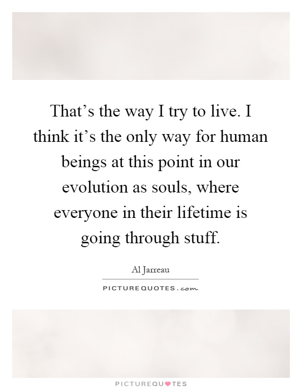 That's the way I try to live. I think it's the only way for human beings at this point in our evolution as souls, where everyone in their lifetime is going through stuff Picture Quote #1