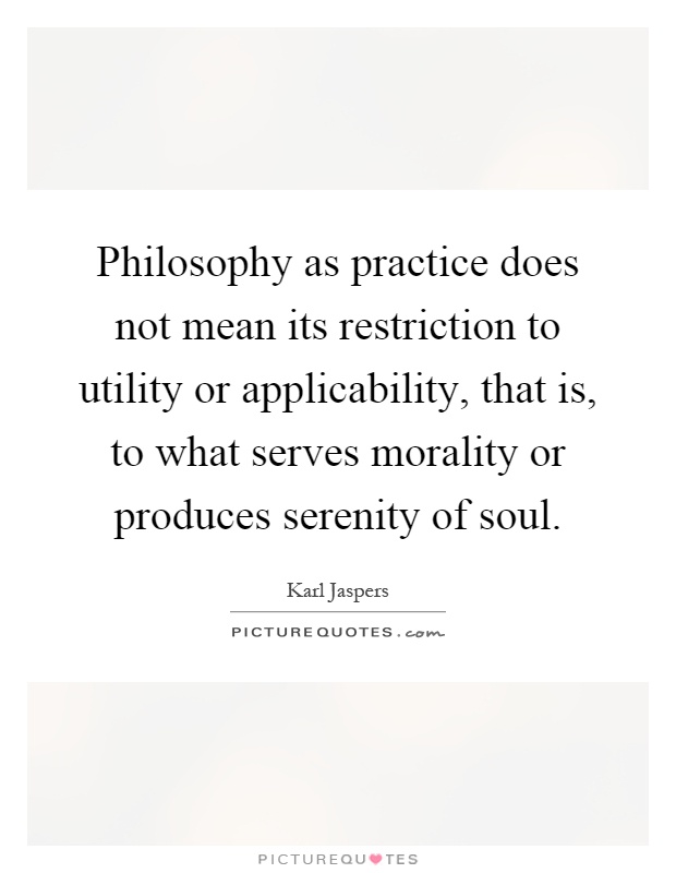 Philosophy as practice does not mean its restriction to utility or applicability, that is, to what serves morality or produces serenity of soul Picture Quote #1