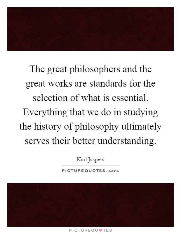 The great philosophers and the great works are standards for the selection of what is essential. Everything that we do in studying the history of philosophy ultimately serves their better understanding Picture Quote #1