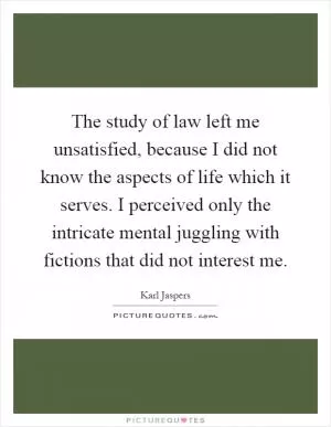 The study of law left me unsatisfied, because I did not know the aspects of life which it serves. I perceived only the intricate mental juggling with fictions that did not interest me Picture Quote #1