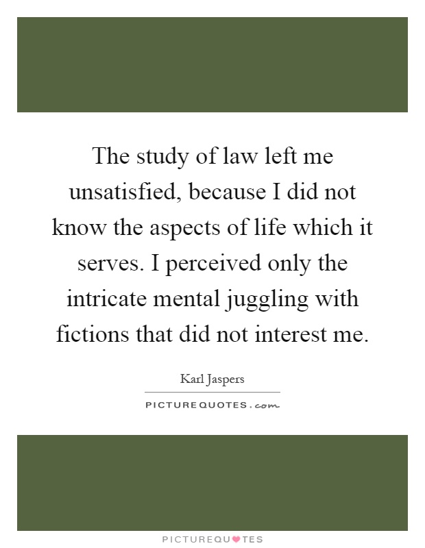 The study of law left me unsatisfied, because I did not know the aspects of life which it serves. I perceived only the intricate mental juggling with fictions that did not interest me Picture Quote #1