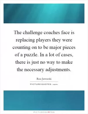 The challenge coaches face is replacing players they were counting on to be major pieces of a puzzle. In a lot of cases, there is just no way to make the necessary adjustments Picture Quote #1