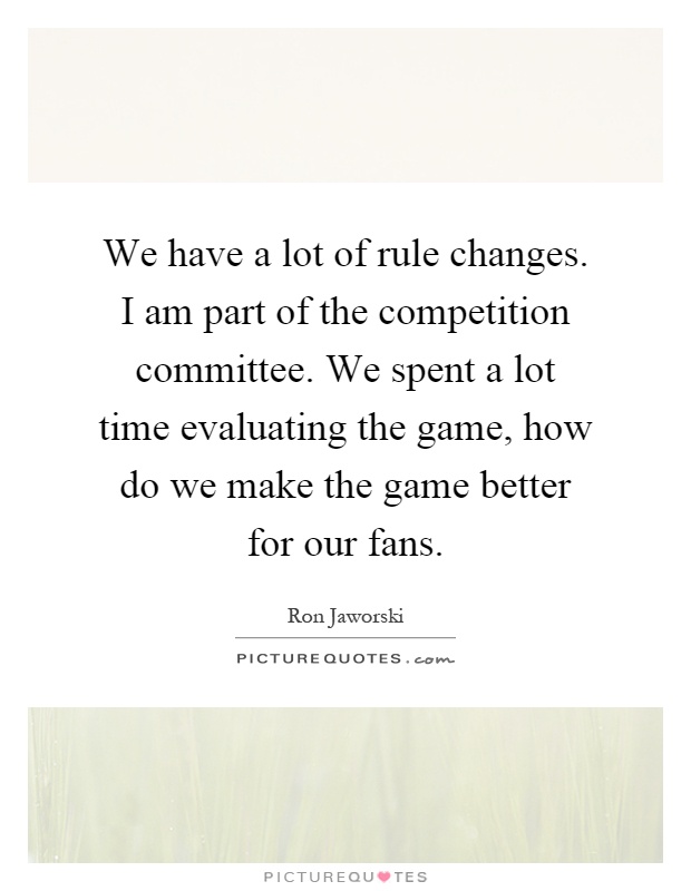 We have a lot of rule changes. I am part of the competition committee. We spent a lot time evaluating the game, how do we make the game better for our fans Picture Quote #1