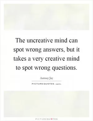 The uncreative mind can spot wrong answers, but it takes a very creative mind to spot wrong questions Picture Quote #1