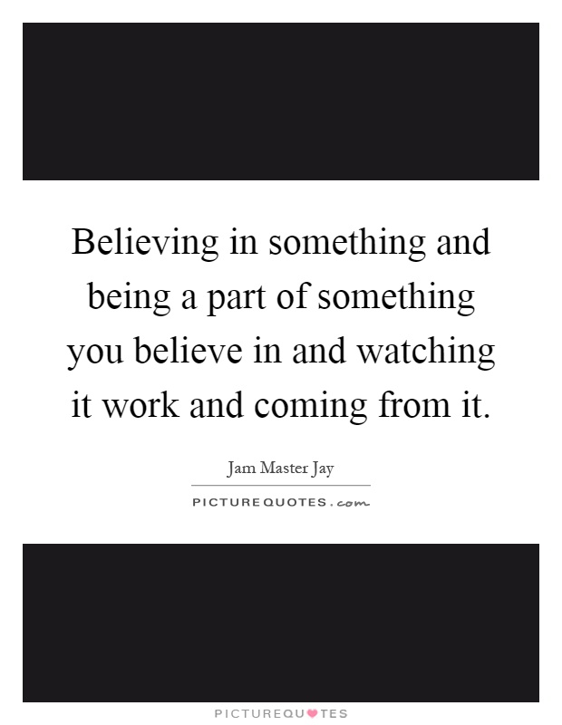 Believing in something and being a part of something you believe in and watching it work and coming from it Picture Quote #1
