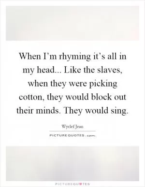 When I’m rhyming it’s all in my head... Like the slaves, when they were picking cotton, they would block out their minds. They would sing Picture Quote #1