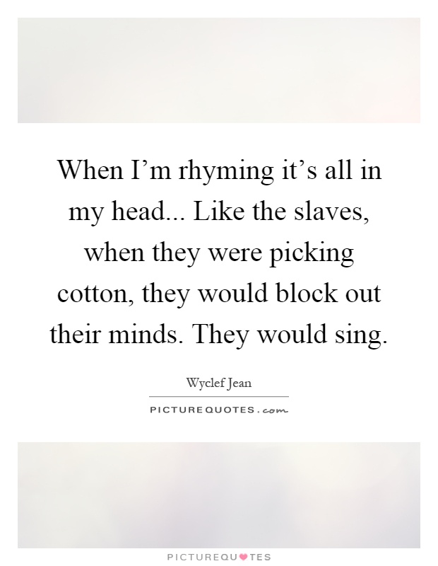 When I'm rhyming it's all in my head... Like the slaves, when they were picking cotton, they would block out their minds. They would sing Picture Quote #1