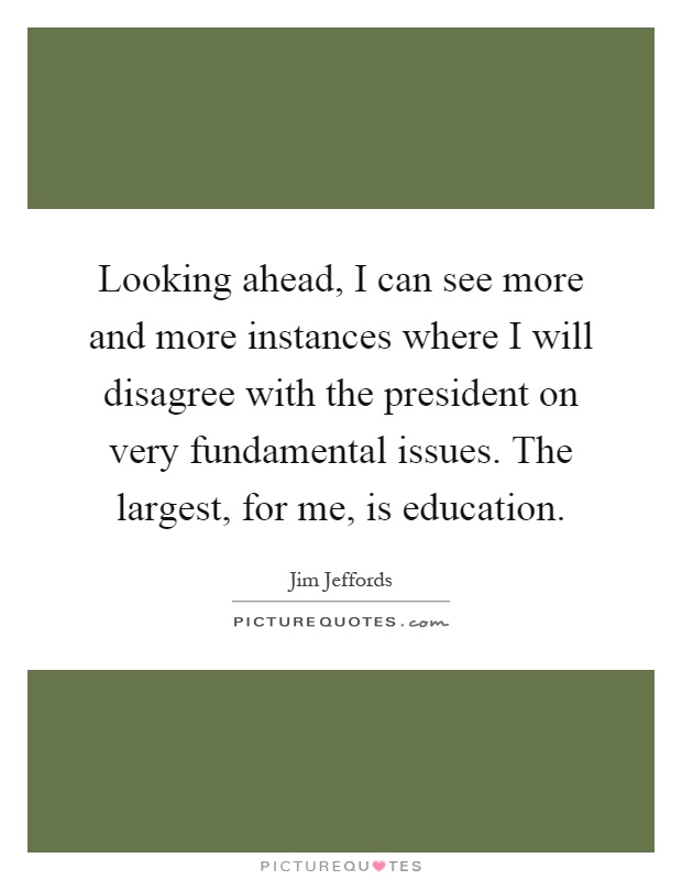 Looking ahead, I can see more and more instances where I will disagree with the president on very fundamental issues. The largest, for me, is education Picture Quote #1