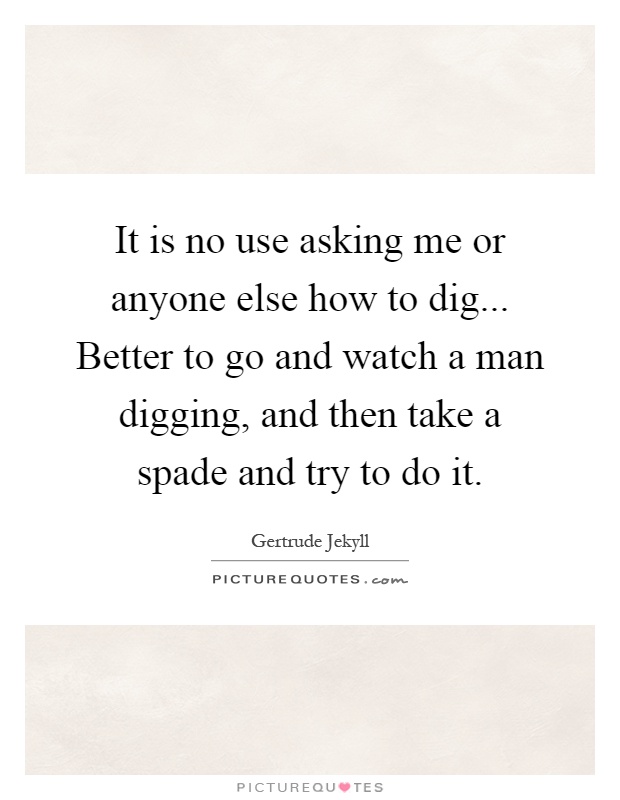 It is no use asking me or anyone else how to dig... Better to go and watch a man digging, and then take a spade and try to do it Picture Quote #1
